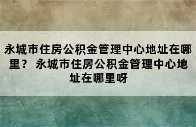 永城市住房公积金管理中心地址在哪里？ 永城市住房公积金管理中心地址在哪里呀